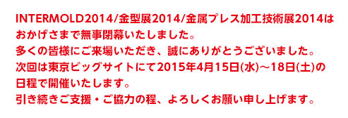 INTERMOLD2014/金型展2014/金属プレス加工技術展2014はおかげさまで無事閉幕いたしました。多くの皆様にご来場いただき、誠にありがとうございました。次回は東京ビッグサイトにて2015年4月15日(水)～18日(土)の日程で開幕いたします。引き続きご支援・ご協力の程、よろしくお願い申し上げます。