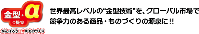 世界最高レベルの“金型技術”を、グローバル市場で競争力のある商品・ものづくりの源泉に!!